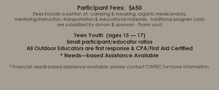  Participant Fees: $650 (fees include a portion of: camping & kayaking, organic meals/snacks, mentoring/instruction, transportation & educational materials. Additional program costs are subsidized by donors & sponsors - Thank you!) Teen Youth (ages 15 — 17) Small participant/educator ratios All Outdoor Educators are first response & CPA/First Aid Certified * Needs—based Assistance Available * Financial needs-based assistance available; please contact CWFEC for more information. 