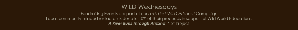 WILD Wednesdays Fundraising Events are part of our Let's Get WILD Arizona! Campaign Local, community-minded restaurants donate 10% of their proceeds in support of Wild World Education's A River Runs Through Arizona Pilot Project 