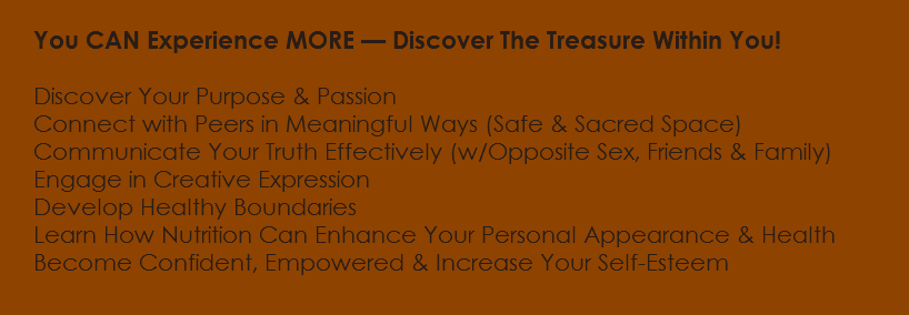  You CAN Experience MORE — Discover The Treasure Within You! Discover Your Purpose & Passion Connect with Peers in Meaningful Ways (Safe & Sacred Space) Communicate Your Truth Effectively (w/Opposite Sex, Friends & Family) Engage in Creative Expression Develop Healthy Boundaries Learn How Nutrition Can Enhance Your Personal Appearance & Health Become Confident, Empowered & Increase Your Self-Esteem