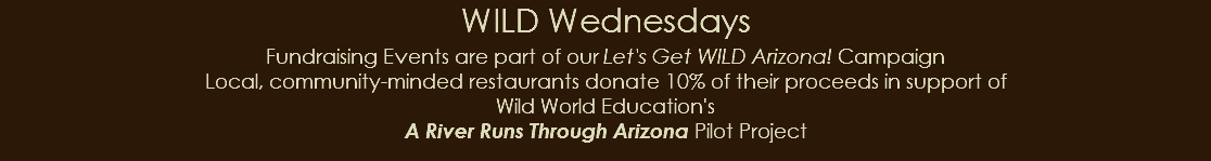 WILD Wednesdays Fundraising Events are part of our Let's Get WILD Arizona! Campaign Local, community-minded restaurants donate 10% of their proceeds in support of Wild World Education's A River Runs Through Arizona Pilot Project 