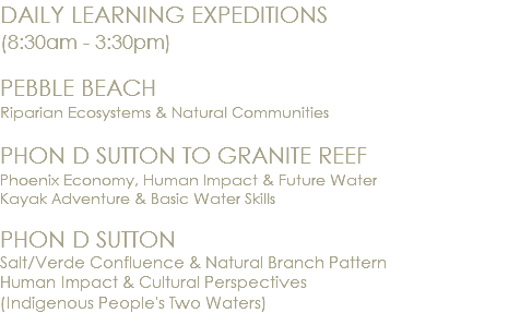 DAILY LEARNING EXPEDITIONS (8:30am - 3:30pm) PEBBLE BEACH Riparian Ecosystems & Natural Communities PHON D SUTTON TO GRANITE REEF Phoenix Economy, Human Impact & Future Water Kayak Adventure & Basic Water Skills PHON D SUTTON Salt/Verde Confluence & Natural Branch Pattern Human Impact & Cultural Perspectives (Indigenous People's Two Waters) 
