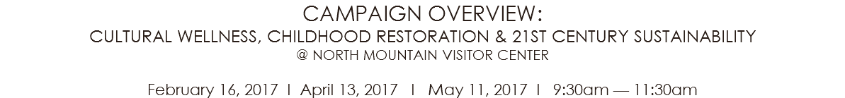 CAMPAIGN OVERVIEW: CULTURAL WELLNESS, CHILDHOOD RESTORATION & 21ST CENTURY SUSTAINABILITY @ NORTH MOUNTAIN VISITOR CENTER February 16, 2017 l April 13, 2017 l May 11, 2017 l 9:30am — 11:30am 