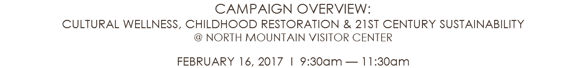 CAMPAIGN OVERVIEW: CULTURAL WELLNESS, CHILDHOOD RESTORATION & 21ST CENTURY SUSTAINABILITY @ NORTH MOUNTAIN VISITOR CENTER FEBRUARY 16, 2017 l 9:30am — 11:30am 