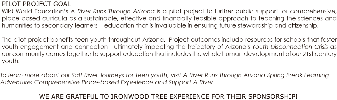 PILOT PROJECT GOAL Wild World Education’s A River Runs Through Arizona is a pilot project to further public support for comprehensive, place-based curricula as a sustainable, effective and financially feasible approach to teaching the sciences and humanities to secondary learners – education that is invaluable in ensuring future stewardship and citizenship. The pilot project benefits teen youth throughout Arizona. Project outcomes include resources for schools that foster youth engagement and connection - ultimately impacting the trajectory of Arizona's Youth Disconnection Crisis as our community comes together to support education that includes the whole human development of our 21st century youth. To learn more about our Salt River Journeys for teen youth, visit A River Runs Through Arizona Spring Break Learning Adventure; Comprehensive Place-based Experience and Support A River. WE ARE GRATEFUL TO IRONWOOD TREE EXPERIENCE FOR THEIR SPONSORSHIP!